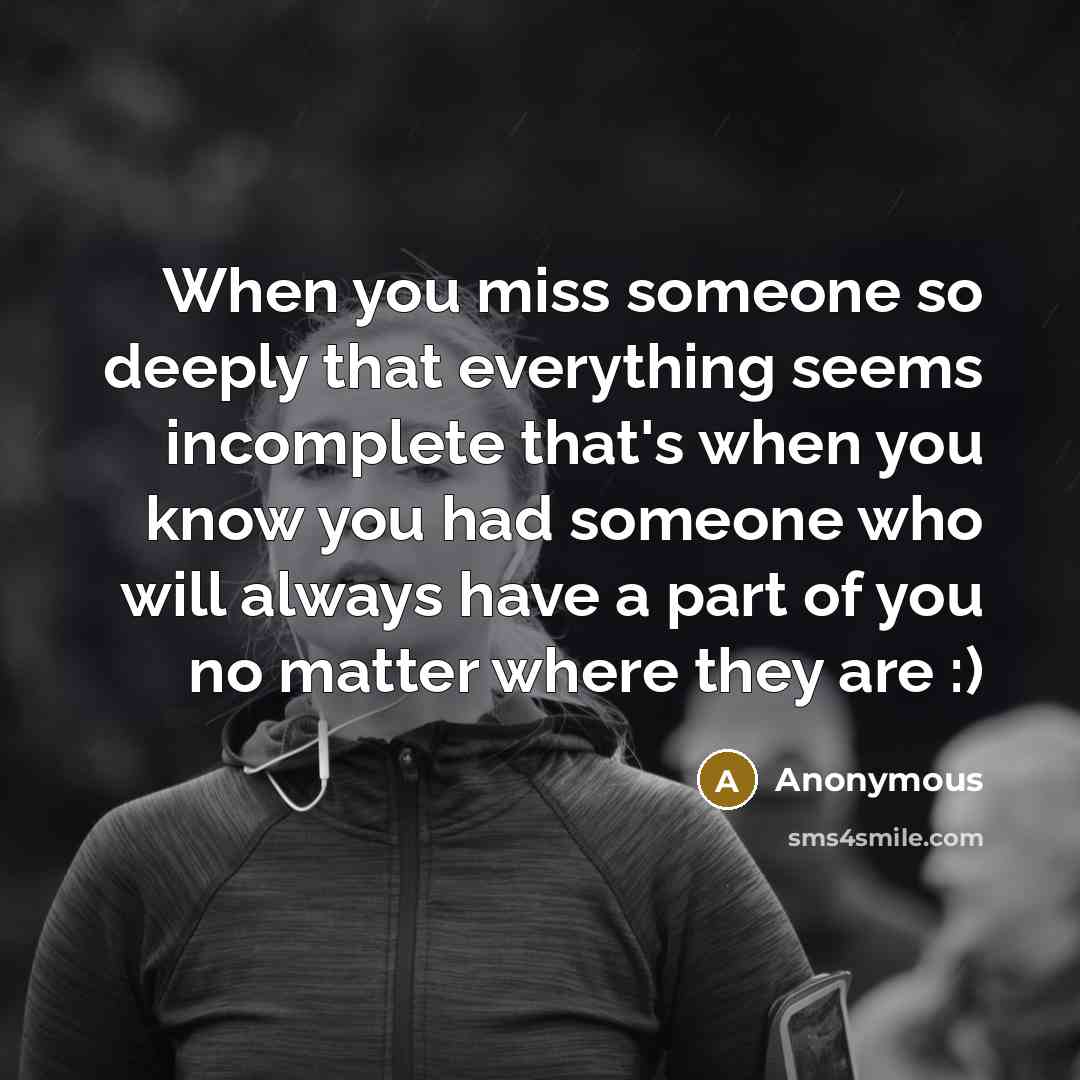 “When you miss someone so deeply that everything seems incomplete that's when you know you had someone who will always have a part of you no matter where they are :)” quote by Anonymous