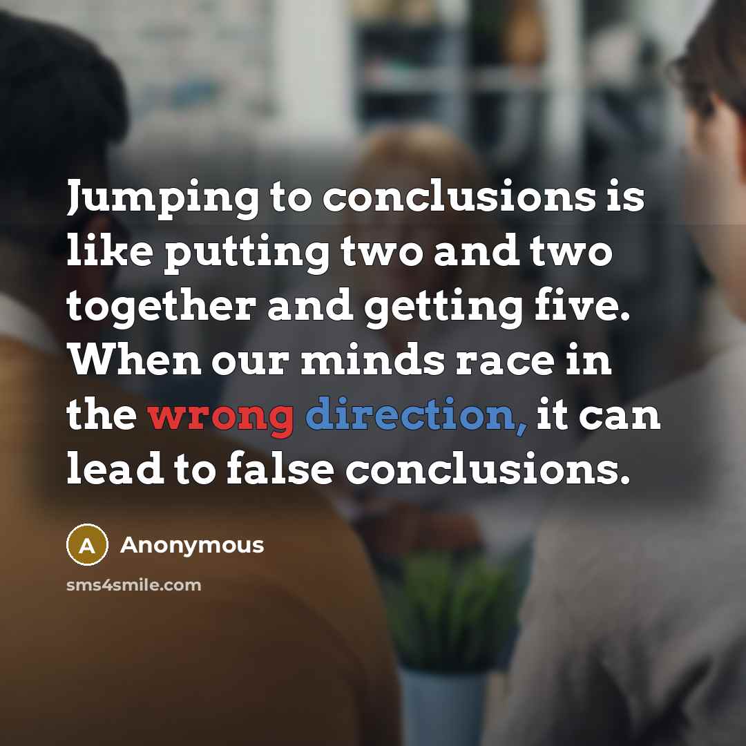 “Jumping to conclusions is like putting two and two together and getting five. When our minds race in the wrong direction, it can lead to false conclusions.” quote by Anonymous