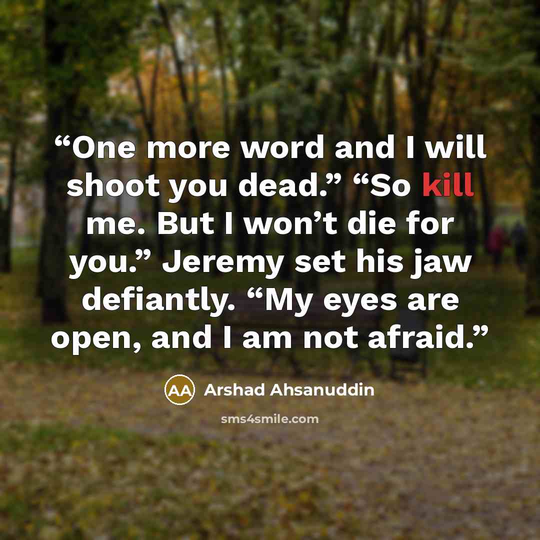 “One more word and I will shoot you dead.” “So kill me. But I won’t die for you.” Jeremy set his jaw defiantly. “My eyes are open, and I am not afraid.” quote by Arshad Ahsanuddin