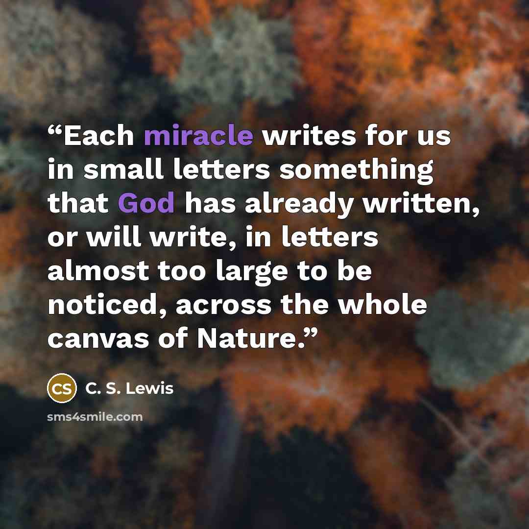 “Each miracle writes for us in small letters something that God has already written, or will write, in letters almost too large to be noticed, across the whole canvas of Nature.” quote by C. S. Lewis