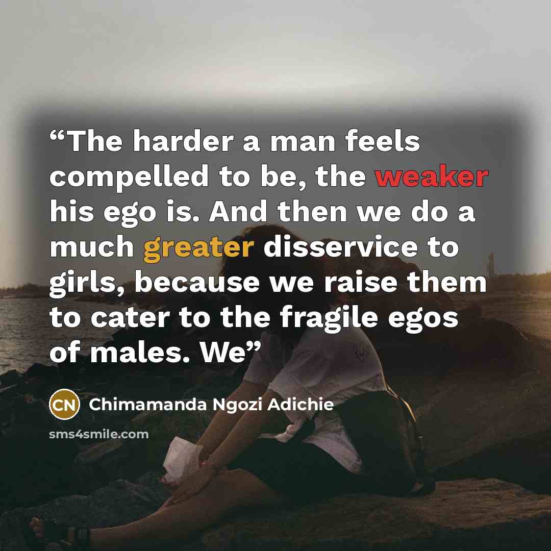 “The harder a man feels compelled to be, the weaker his ego is. And then we do a much greater disservice to girls, because we raise them to cater to the fragile egos of males. We” quote by Chimamanda Ngozi Adichie
