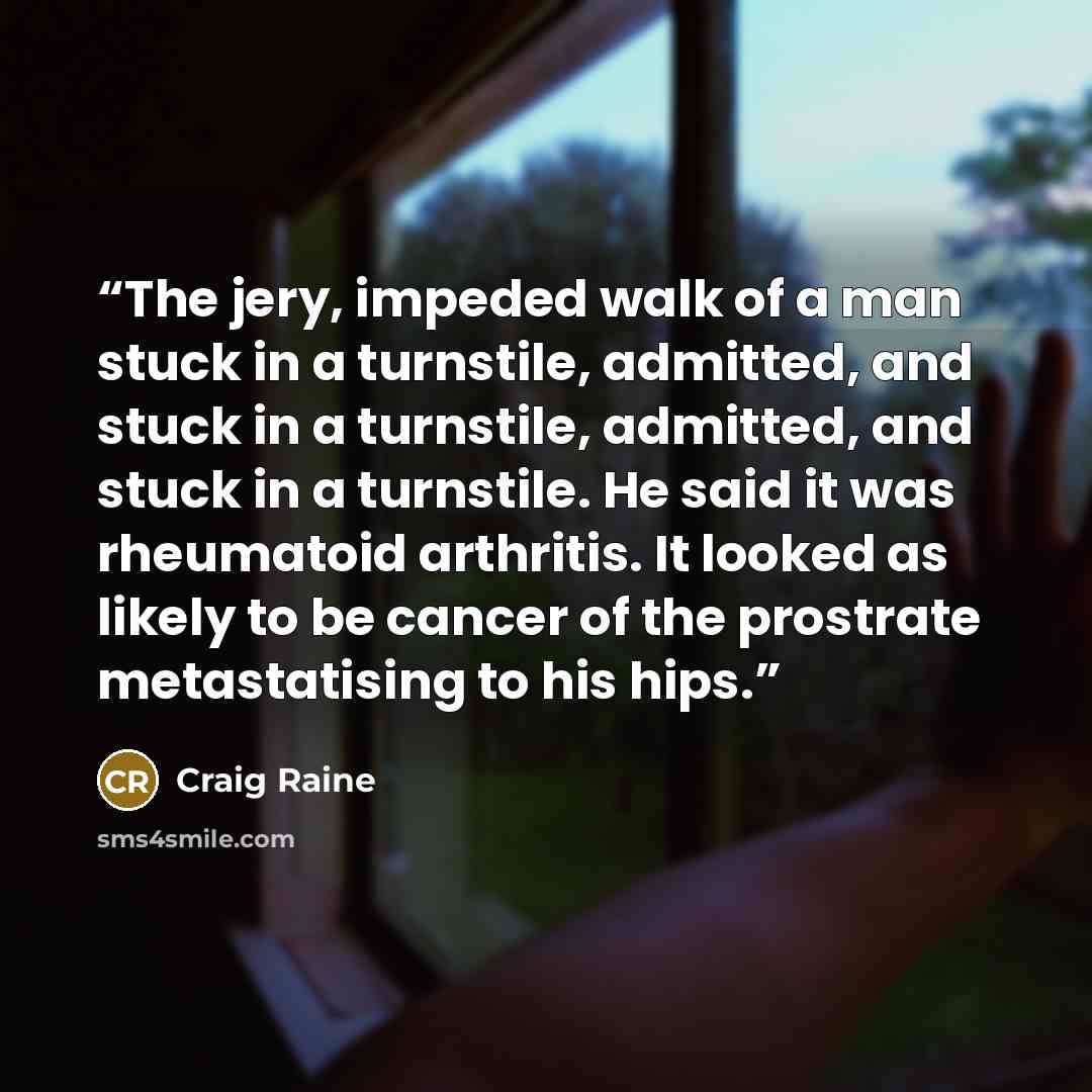 “The jery, impeded walk of a man stuck in a turnstile, admitted, and stuck in a turnstile, admitted, and stuck in a turnstile. He said it was rheumatoid arthritis. It looked as likely to be cancer of the prostrate metastatising to his hips.” quote by Craig Raine