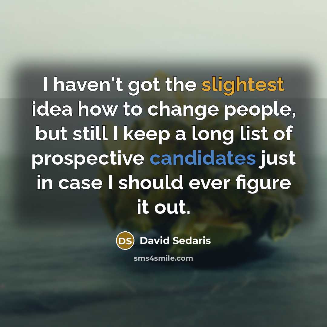 “I haven't got the slightest idea how to change people, but still I keep a long list of prospective candidates just in case I should ever figure it out.” quote by David Sedaris