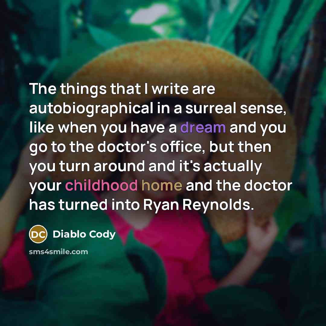 “The things that I write are autobiographical in a surreal sense, like when you have a dream and you go to the doctor's office, but then you turn around and it's actually your childhood home and the doctor has turned into Ryan Reynolds.” quote by Diablo Cody