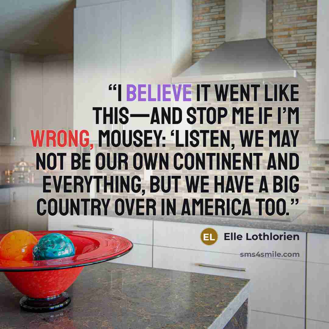 “I believe it went like this—and stop me if I’m wrong, Mousey: ‘Listen, we may not be our own continent and everything, but we have a big country over in America too.” quote by Elle Lothlorien