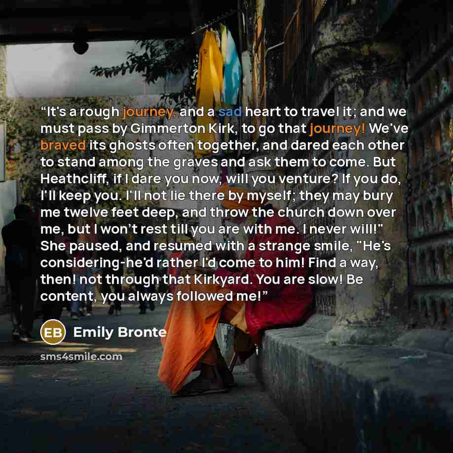 “It's a rough journey, and a sad heart to travel it; and we must pass by Gimmerton Kirk, to go that journey! We've braved its ghosts often together, and dared each other to stand among the graves and ask them to come. But Heathcliff, if I dare you now, will you venture? If you do, I'll keep you…” quote by Emily Brontë