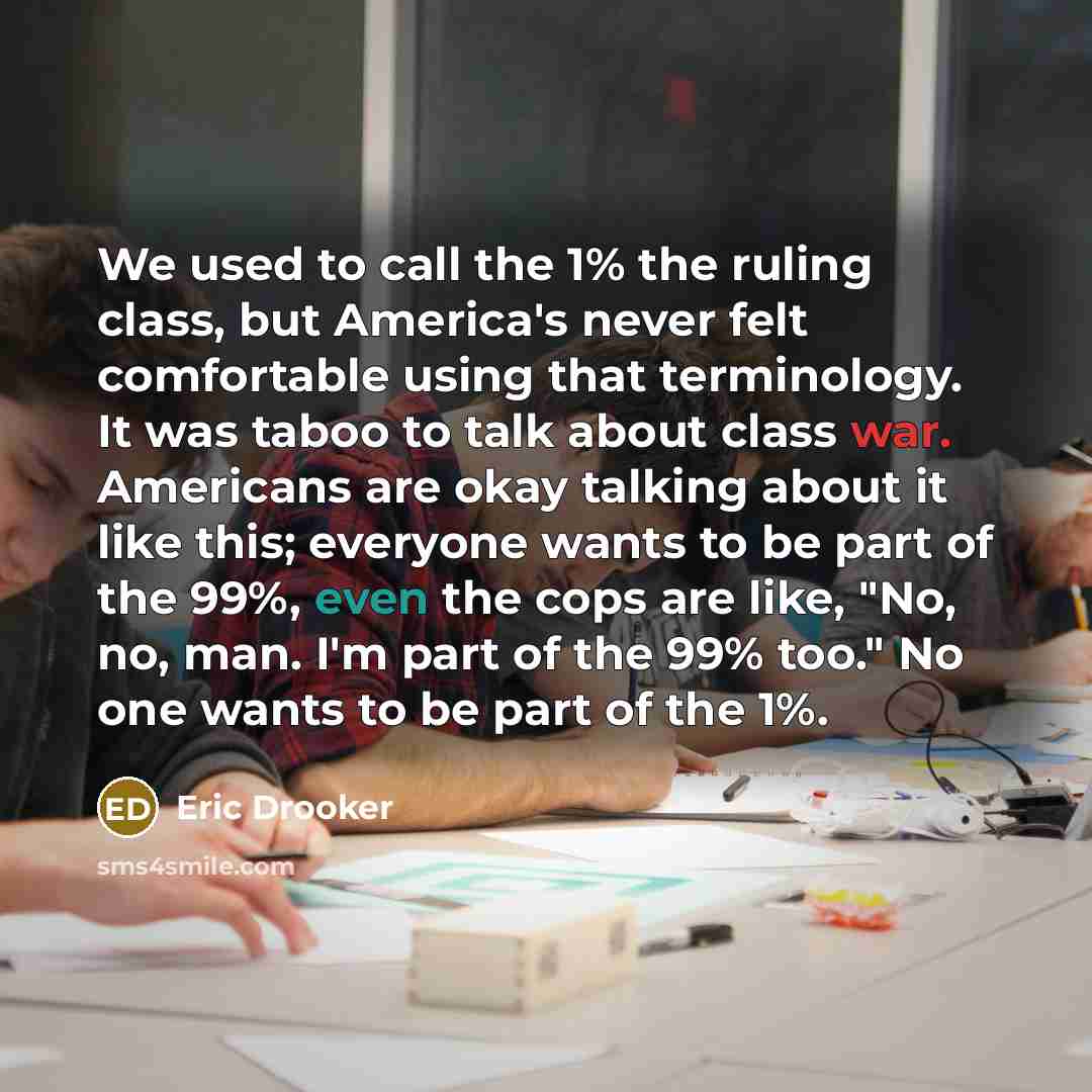 “We used to call the 1% the ruling class, but America's never felt comfortable using that terminology. It was taboo to talk about class war. Americans are okay talking about it like this; everyone wants to be part of the 99%, even the cops are like, "No, no, man. I'm part of the 99% too." No one…” quote by Eric Drooker