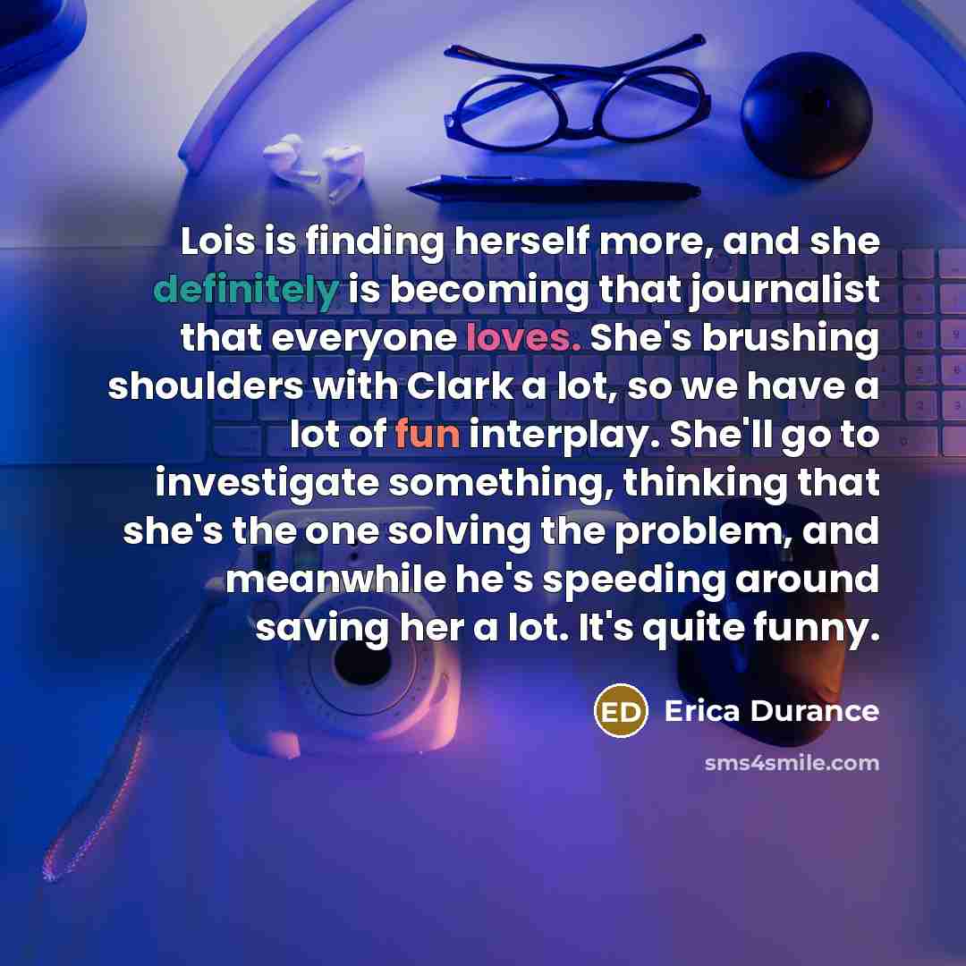 “Lois is finding herself more, and she definitely is becoming that journalist that everyone loves. She's brushing shoulders with Clark a lot, so we have a lot of fun interplay. She'll go to investigate something, thinking that she's the one solving the problem, and meanwhile he's speeding around…” quote by Erica Durance