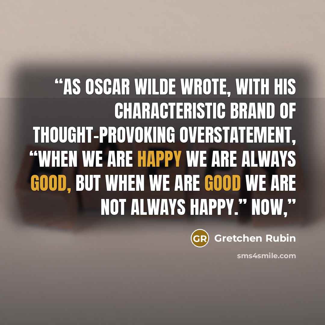 “As Oscar Wilde wrote, with his characteristic brand of thought-provoking overstatement, “When we are happy we are always good, but when we are good we are not always happy.” Now,” quote by Gretchen Rubin