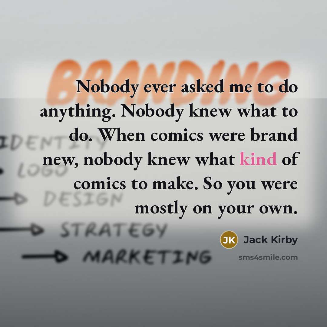 “Nobody ever asked me to do anything. Nobody knew what to do. When comics were brand new, nobody knew what kind of comics to make. So you were mostly on your own.” quote by Jack Kirby