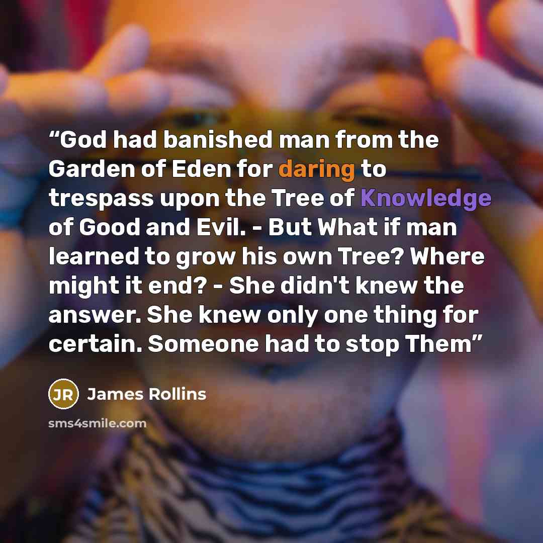 “God had banished man from the Garden of Eden for daring to trespass upon the Tree of Knowledge of Good and Evil. - But What if man learned to grow his own Tree? Where might it end? - She didn't knew the answer. She knew only one thing for certain. Someone had to stop Them” quote by James Rollins