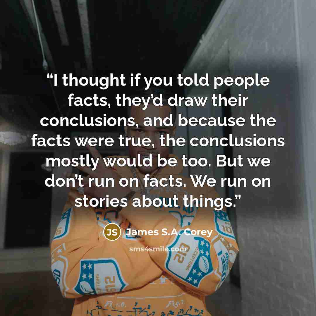 “I thought if you told people facts, they’d draw their conclusions, and because the facts were true, the conclusions mostly would be too. But we don’t run on facts. We run on stories about things.” quote by James S.A. Corey