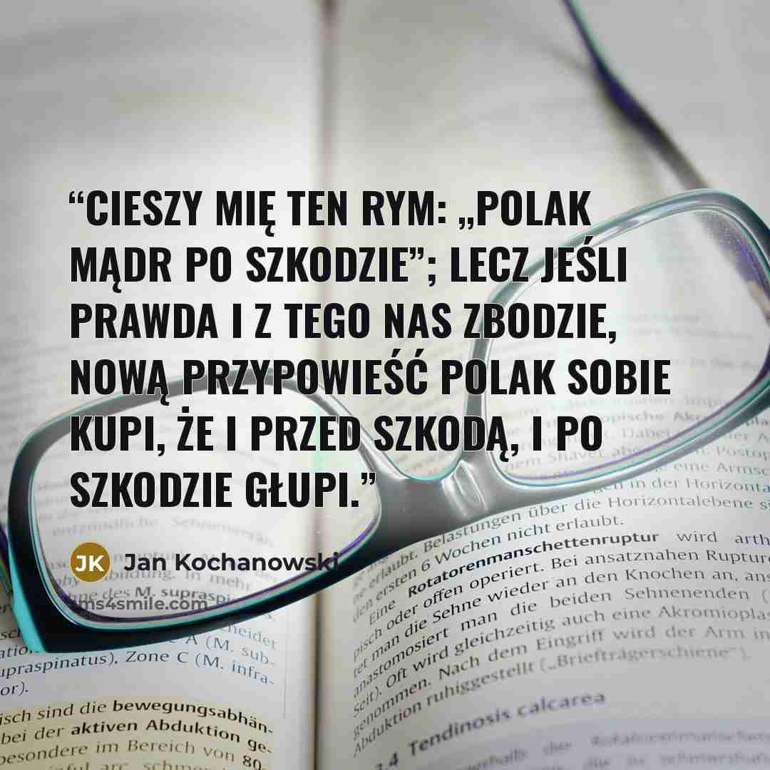 “Cieszy mię ten rym: „Polak mądr po szkodzie”; Lecz jeśli prawda i z tego nas zbodzie, Nową przypowieść Polak sobie kupi, Że i przed szkodą, i po szkodzie głupi.” quote by Jan Kochanowski