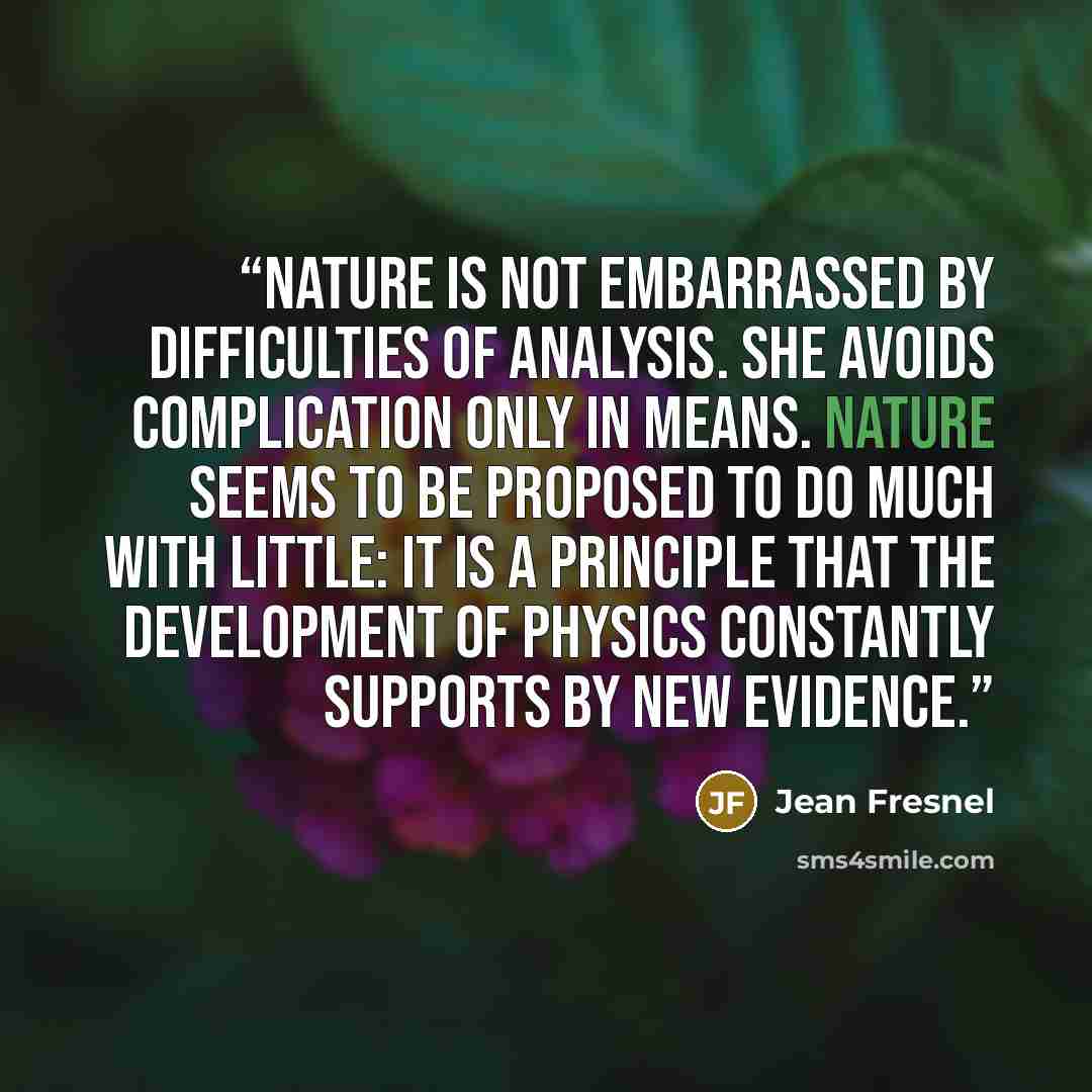 “Nature is not embarrassed by difficulties of analysis. She avoids complication only in means. Nature seems to be proposed to do much with little: it is a principle that the development of physics constantly supports by new evidence.” quote by Jean Fresnel