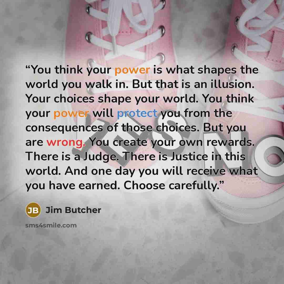 “You think your power is what shapes the world you walk in. But that is an illusion. Your choices shape your world. You think your power will protect you from the consequences of those choices. But you are wrong. You create your own rewards. There is a Judge. There is Justice in this world. And one…” quote by Jim Butcher
