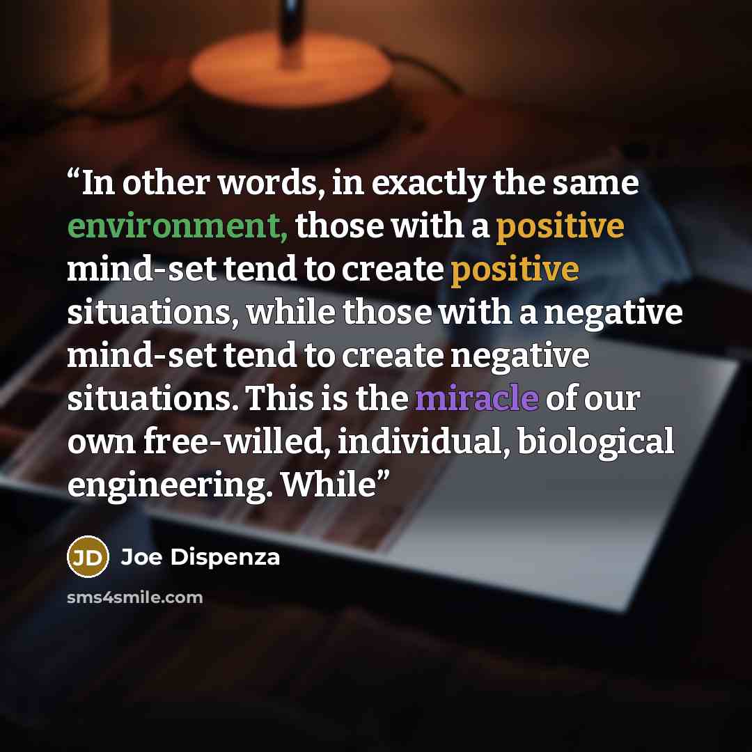 “In other words, in exactly the same environment, those with a positive mind-set tend to create positive situations, while those with a negative mind-set tend to create negative situations. This is the miracle of our own free-willed, individual, biological engineering. While” quote by Joe Dispenza