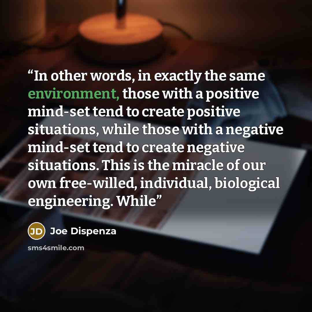 “In other words, in exactly the same environment, those with a positive mind-set tend to create positive situations, while those with a negative mind-set tend to create negative situations. This is the miracle of our own free-willed, individual, biological engineering. While” quote by Joe Dispenza
