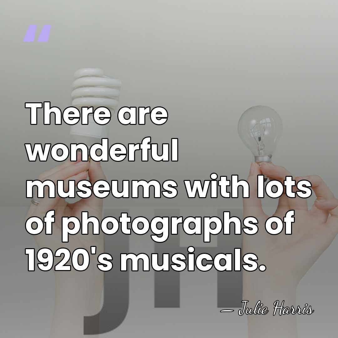 There are wonderful museums with lots of photographs of 1920's musicals. - Julie Harris