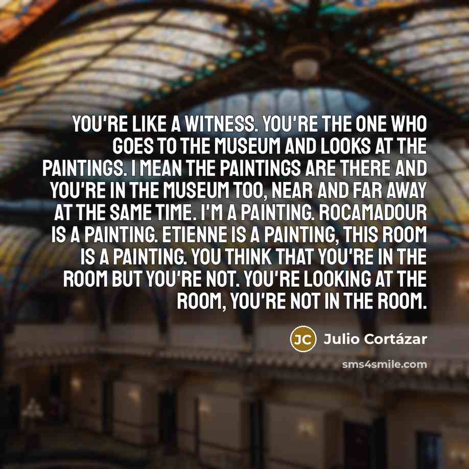 “You're like a witness. You're the one who goes to the museum and looks at the paintings. I mean the paintings are there and you're in the museum too, near and far away at the same time. I'm a painting. Rocamadour is a painting. Etienne is a painting, this room is a painting. You think that you're…” quote by Julio Cortazar