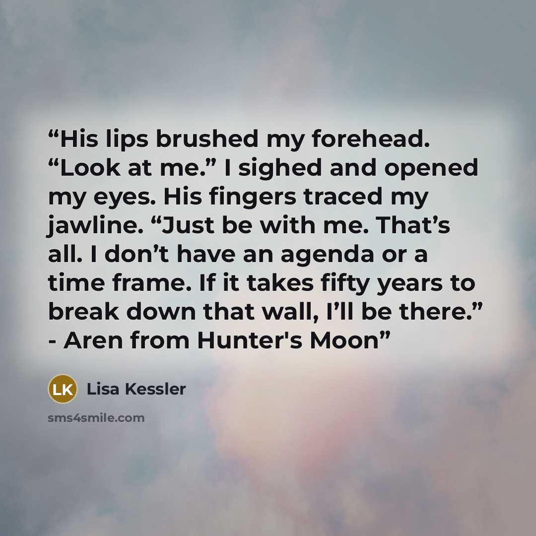 “His lips brushed my forehead. “Look at me.” I sighed and opened my eyes. His fingers traced my jawline. “Just be with me. That’s all. I don’t have an agenda or a time frame. If it takes fifty years to break down that wall, I’ll be there.” - Aren from Hunter's Moon” quote by Lisa Kessler