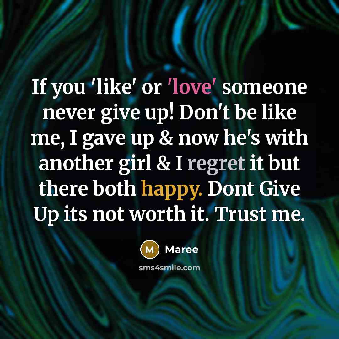 “If you 'like' or 'love' someone never give up! Don't be like me, I gave up & now he's with another girl & I regret it but there both happy. Dont Give Up its not worth it. Trust me.” quote by Maree