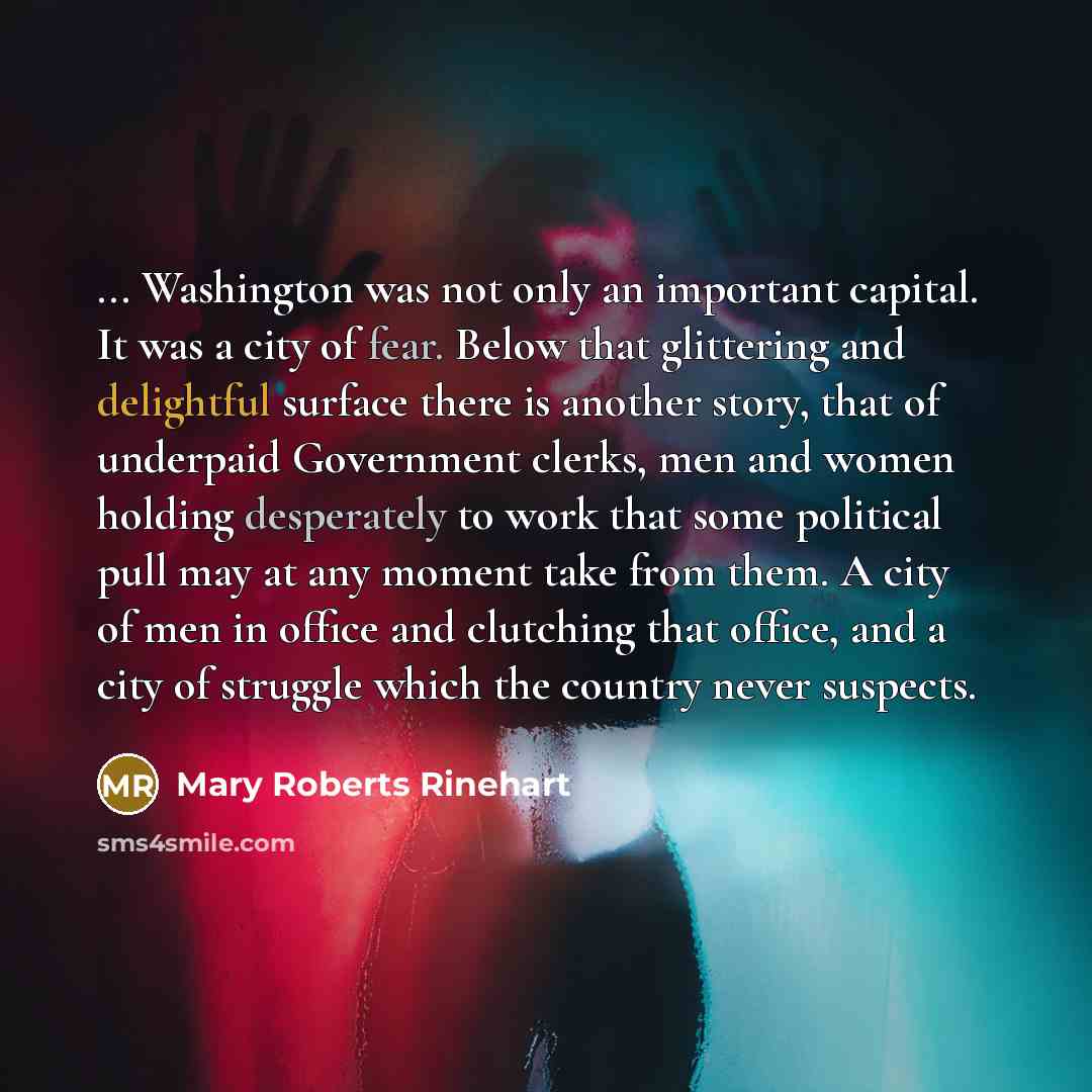 “... Washington was not only an important capital. It was a city of fear. Below that glittering and delightful surface there is another story, that of underpaid Government clerks, men and women holding desperately to work that some political pull may at any moment take from them. A city of men in…” quote by Mary Roberts Rinehart