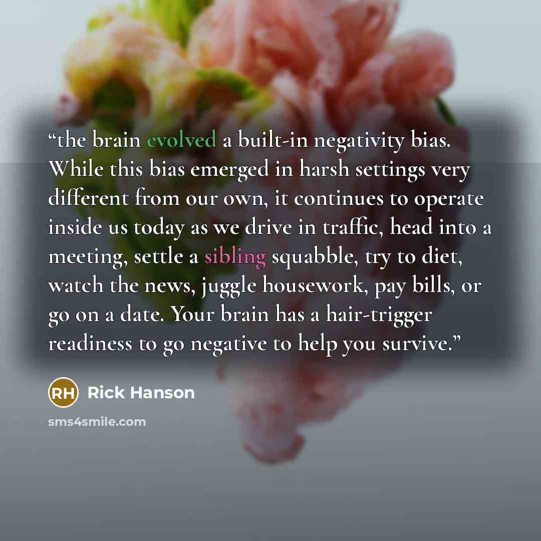 “the brain evolved a built-in negativity bias. While this bias emerged in harsh settings very different from our own, it continues to operate inside us today as we drive in traffic, head into a meeting, settle a sibling squabble, try to diet, watch the news, juggle housework, pay bills, or go on a…” quote by Rick Hanson