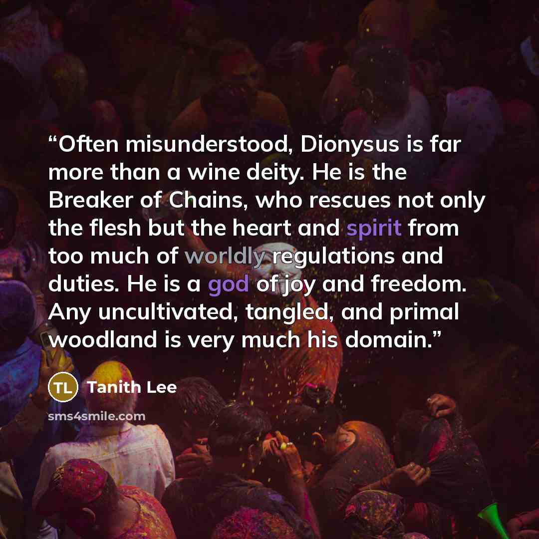 “Often misunderstood, Dionysus is far more than a wine deity. He is the Breaker of Chains, who rescues not only the flesh but the heart and spirit from too much of worldly regulations and duties. He is a god of joy and freedom. Any uncultivated, tangled, and primal woodland is very much his domain.” quote by Tanith Lee