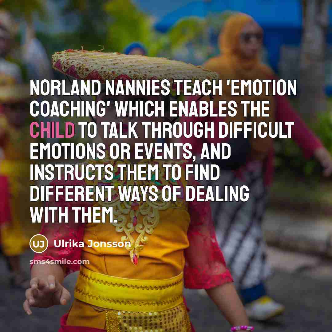 “Norland nannies teach 'emotion coaching' which enables the child to talk through difficult emotions or events, and instructs them to find different ways of dealing with them.” quote by Ulrika Jonsson