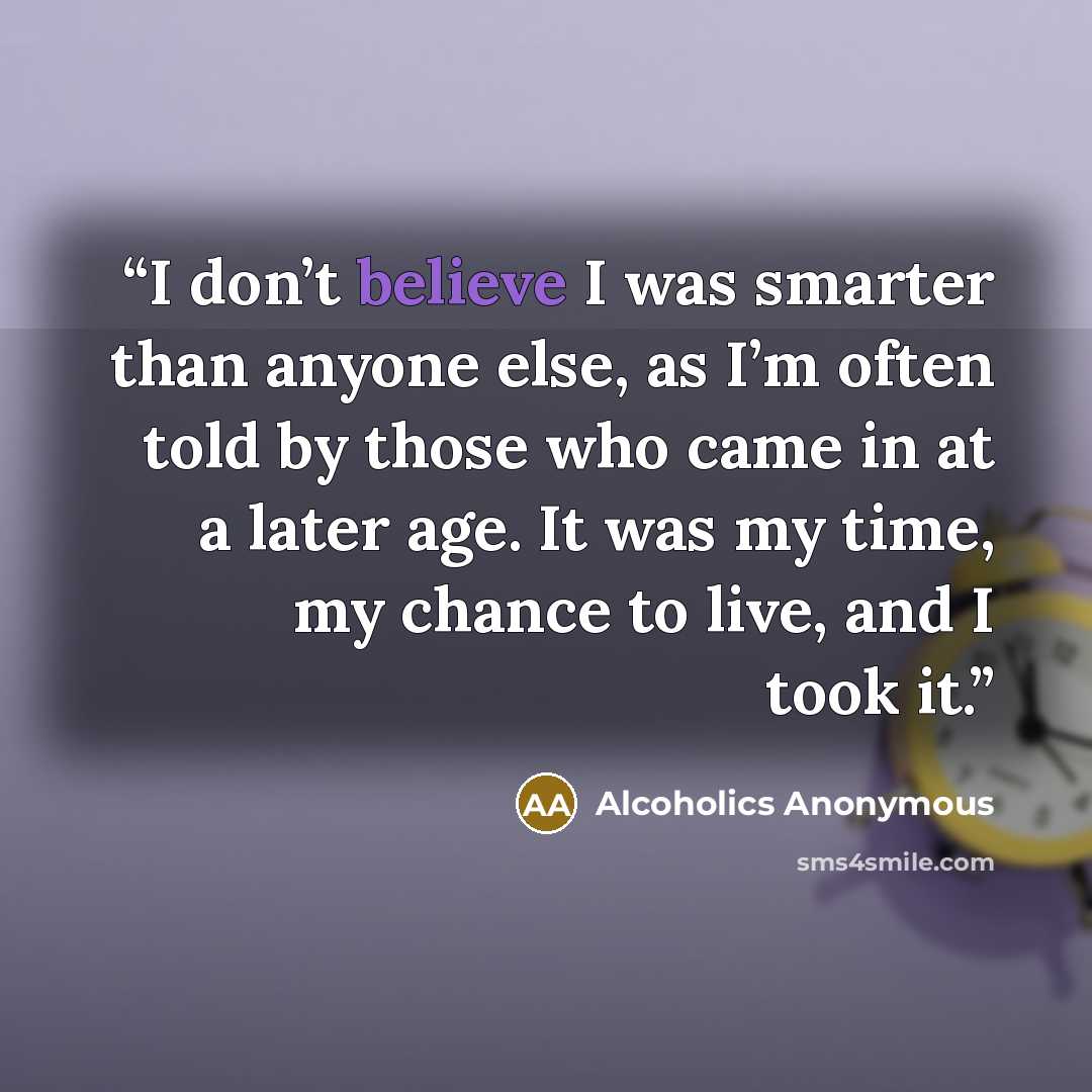 “I don’t believe I was smarter than anyone else, as I’m often told by those who came in at a later age. It was my time, my chance to live, and I took it.” quote by Alcoholics Anonymous