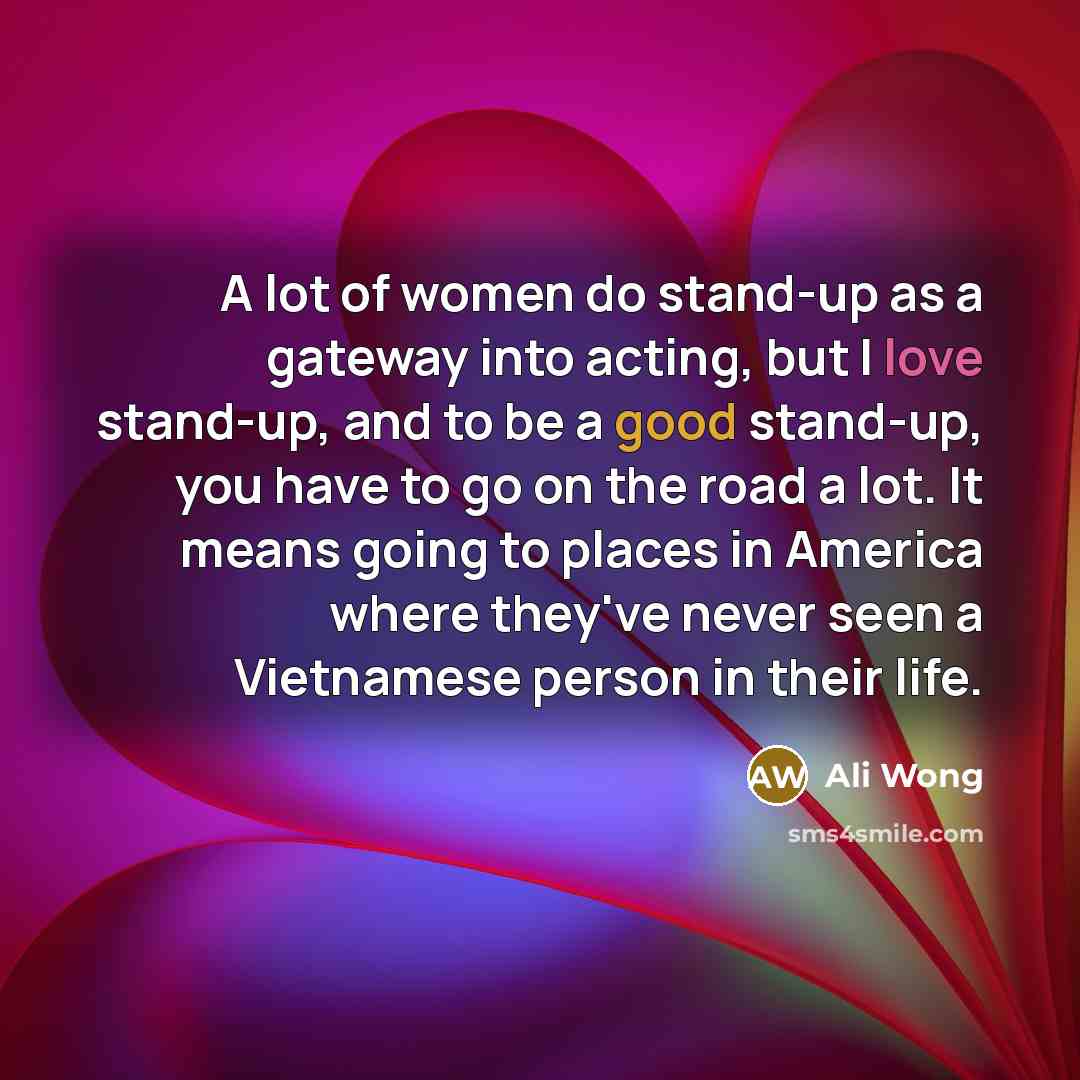 “A lot of women do stand-up as a gateway into acting, but I love stand-up, and to be a good stand-up, you have to go on the road a lot. It means going to places in America where they've never seen a Vietnamese person in their life.” quote by Ali Wong