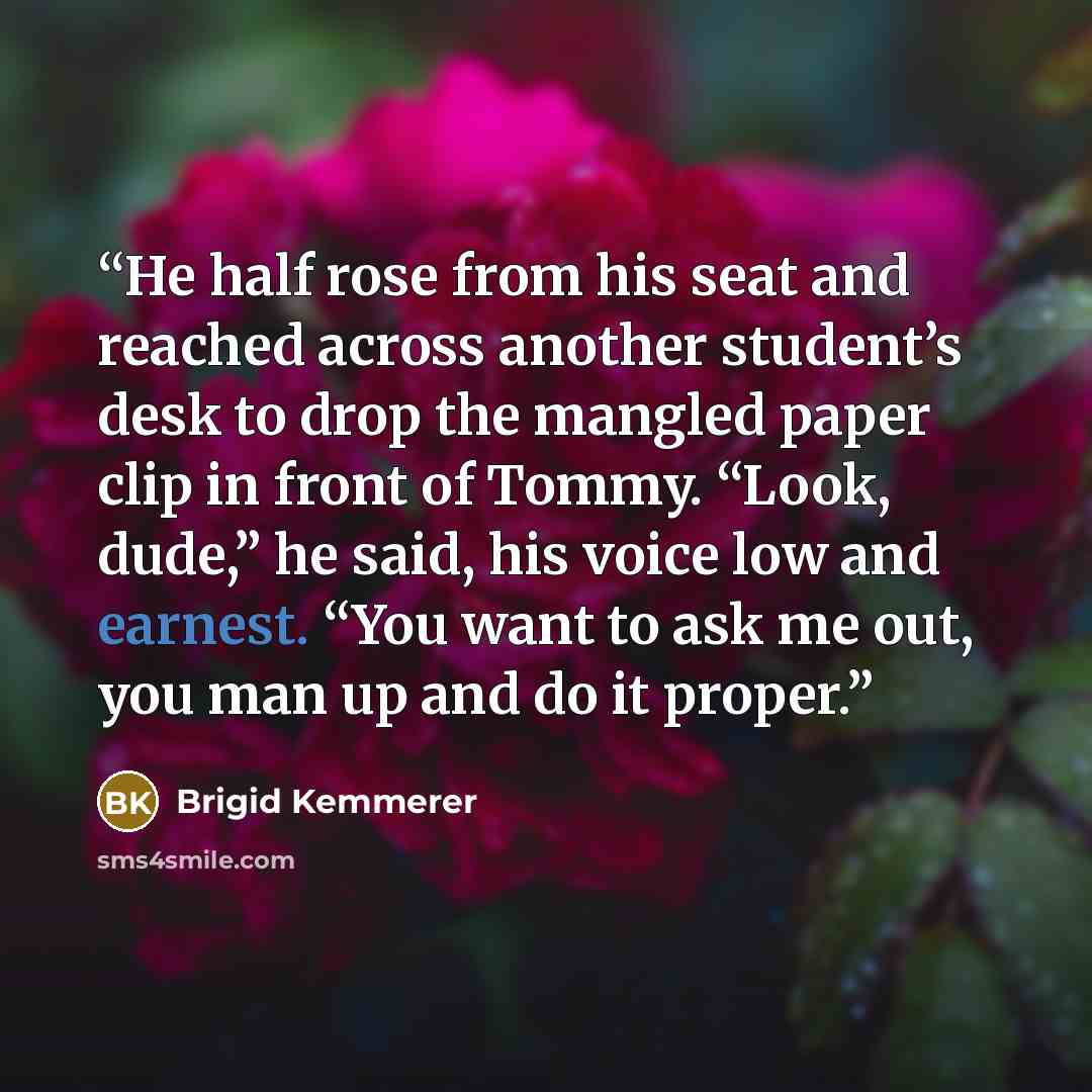 “He half rose from his seat and reached across another student’s desk to drop the mangled paper clip in front of Tommy. “Look, dude,” he said, his voice low and earnest. “You want to ask me out, you man up and do it proper.” quote by Brigid Kemmerer