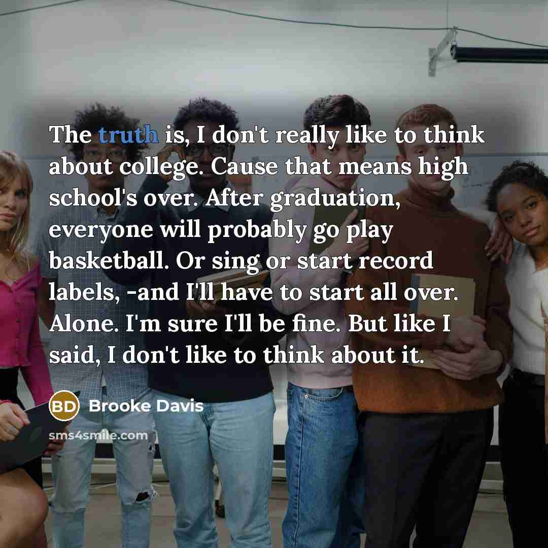 “The truth is, I don't really like to think about college. Cause that means high school's over. After graduation, everyone will probably go play basketball. Or sing or start record labels, -and I'll have to start all over. Alone. I'm sure I'll be fine. But like I said, I don't like to think about it.” quote by Brooke Davis