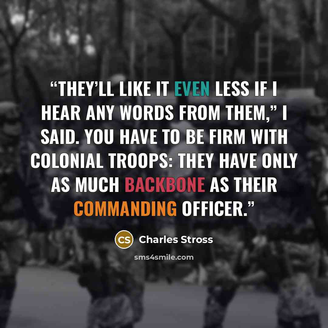 “They’ll like it even less if I hear any words from them,” I said. You have to be firm with colonial troops: they have only as much backbone as their commanding officer.” quote by Charles Stross