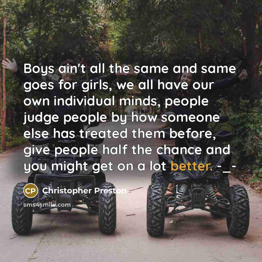 “Boys ain't all the same and same goes for girls, we all have our own individual minds, people judge people by how someone else has treated them before, give people half the chance and you might get on a lot better. -_-” quote by Christopher Preston