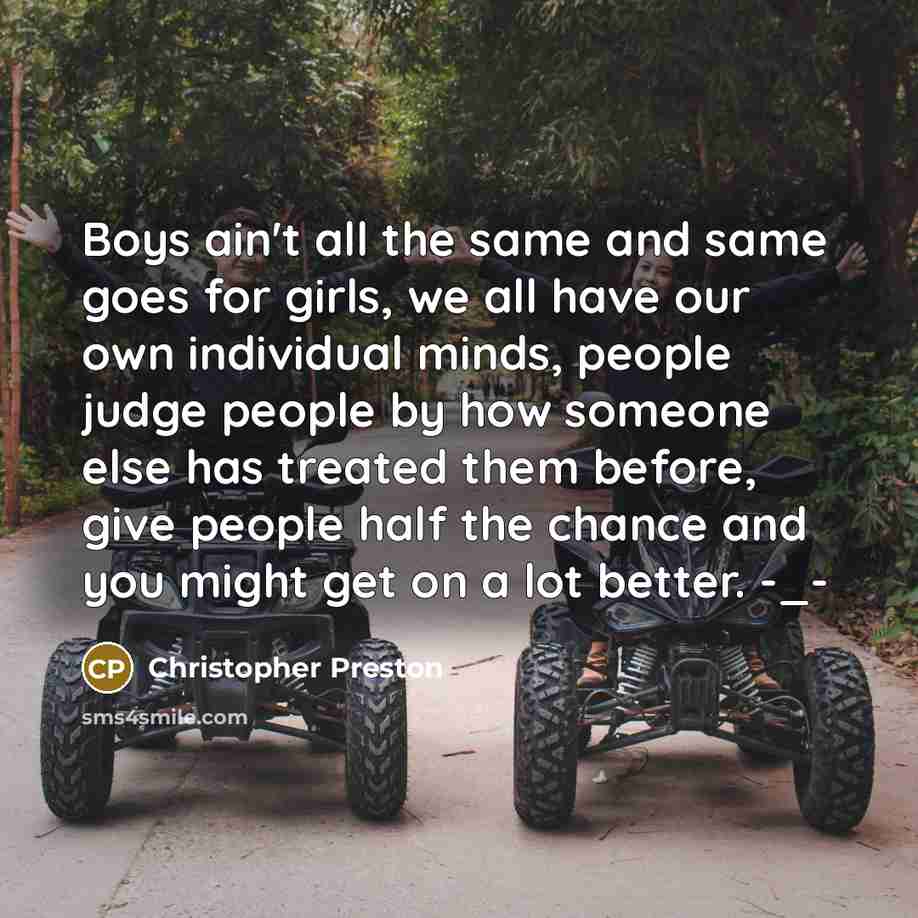 “Boys ain't all the same and same goes for girls, we all have our own individual minds, people judge people by how someone else has treated them before, give people half the chance and you might get on a lot better. -_-” quote by Christopher Preston