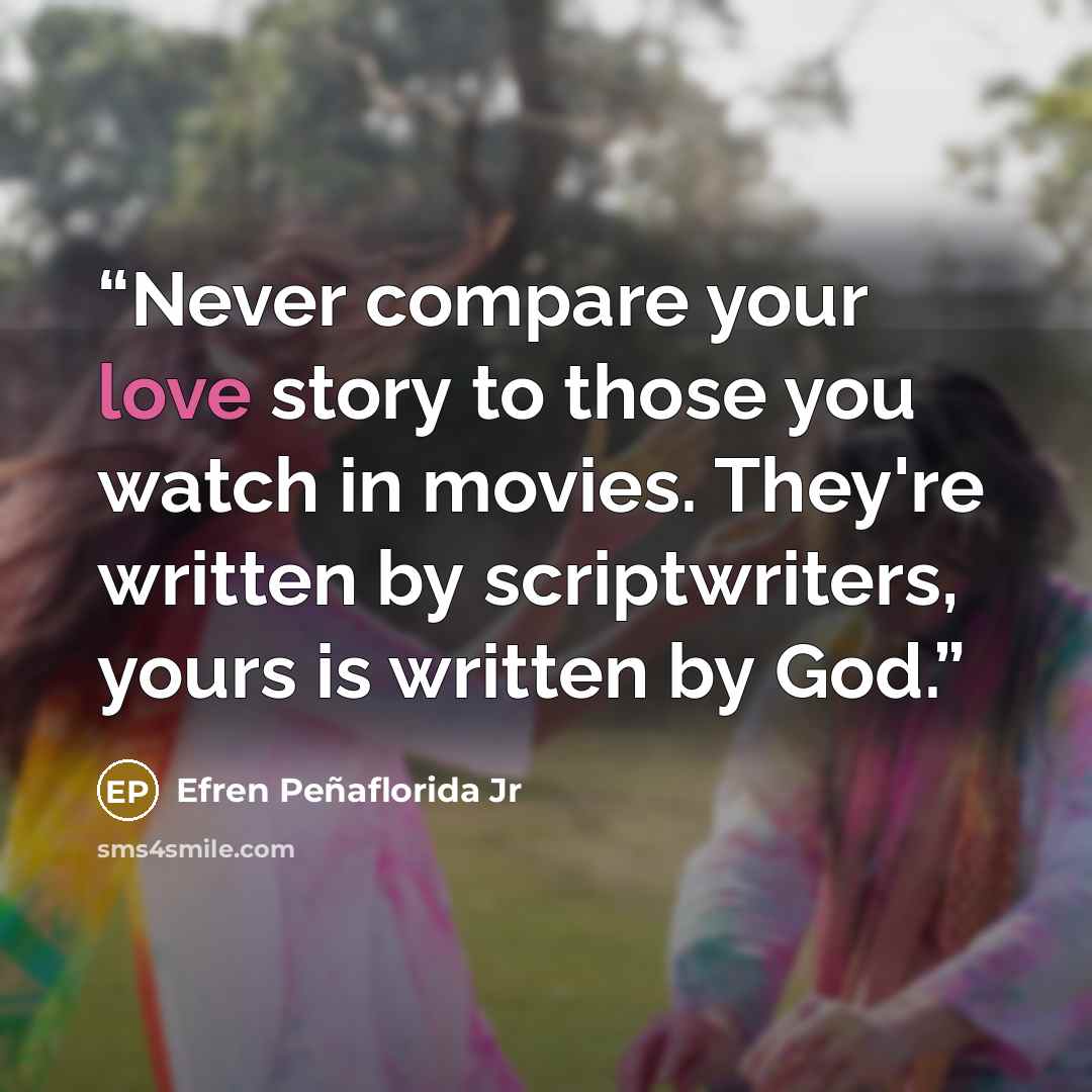 “Never compare your love story to those you watch in movies. They're written by scriptwriters, yours is written by God.” quote by Efren Peñaflorida Jr