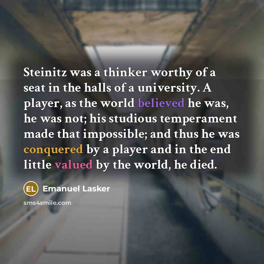 “Steinitz was a thinker worthy of a seat in the halls of a university. A player, as the world believed he was, he was not; his studious temperament made that impossible; and thus he was conquered by a player and in the end little valued by the world, he died.” quote by Emanuel Lasker