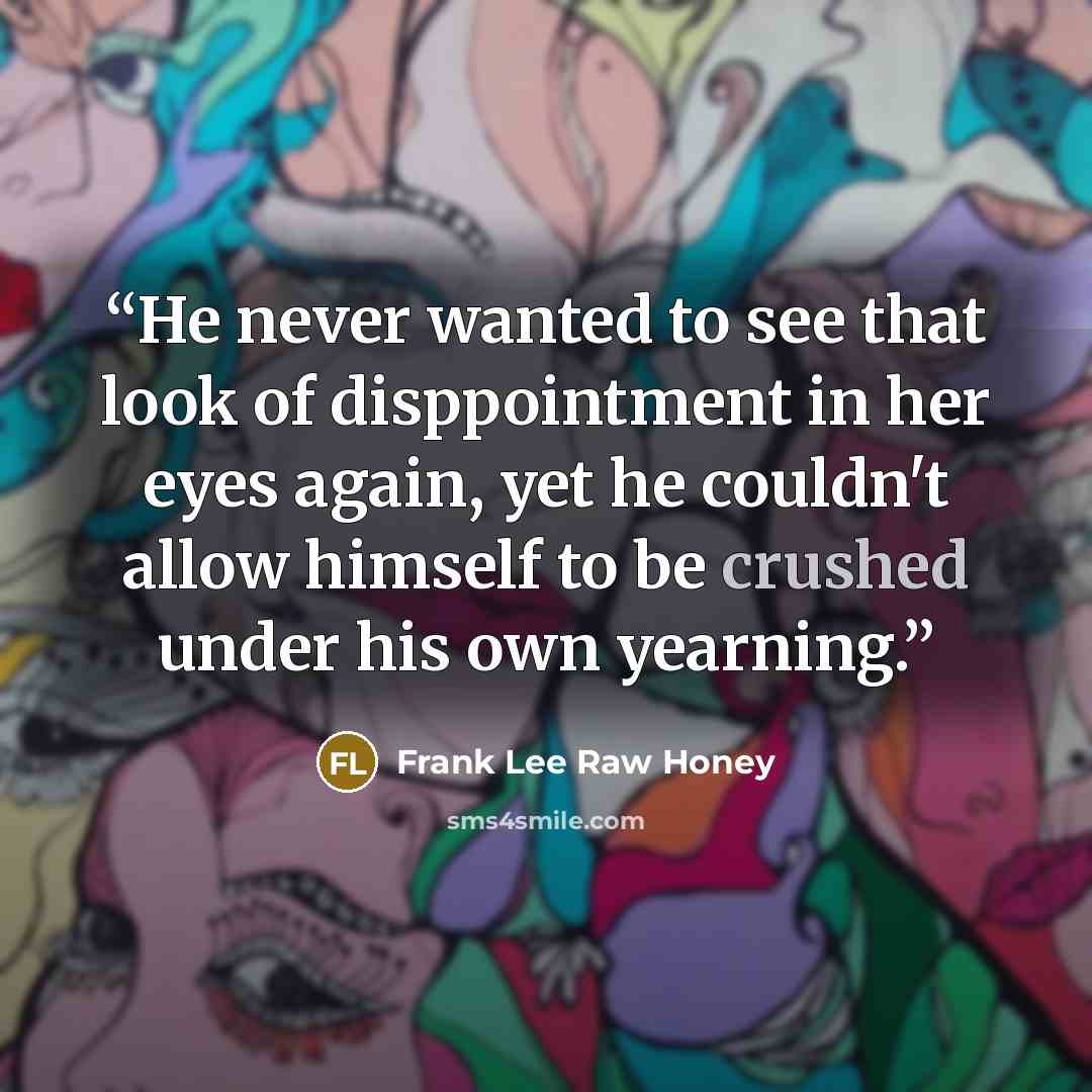 “He never wanted to see that look of disppointment in her eyes again, yet he couldn't allow himself to be crushed under his own yearning.” quote by Frank Lee Raw Honey