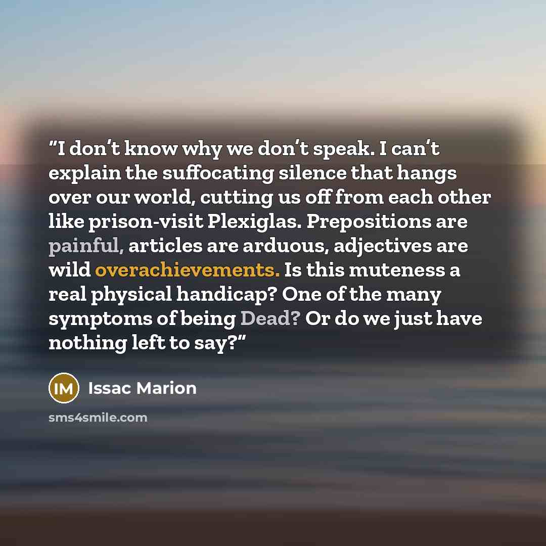 “I don’t know why we don’t speak. I can’t explain the suffocating silence that hangs over our world, cutting us off from each other like prison-visit Plexiglas. Prepositions are painful, articles are arduous, adjectives are wild overachievements. Is this muteness a real physical handicap? One of…” quote by Issac Marion