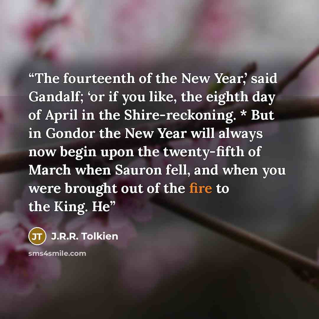 “The fourteenth of the New Year,’ said Gandalf; ‘or if you like, the eighth day of April in the Shire-reckoning. * But in Gondor the New Year will always now begin upon the twenty-fifth of March when Sauron fell, and when you were brought out of the fire to the King. He” quote by J.R.R. Tolkien
