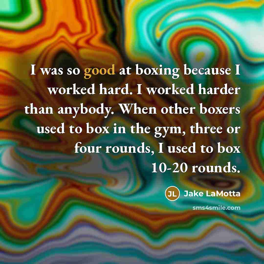 “I was so good at boxing because I worked hard. I worked harder than anybody. When other boxers used to box in the gym, three or four rounds, I used to box 10-20 rounds.” quote by Jake LaMotta