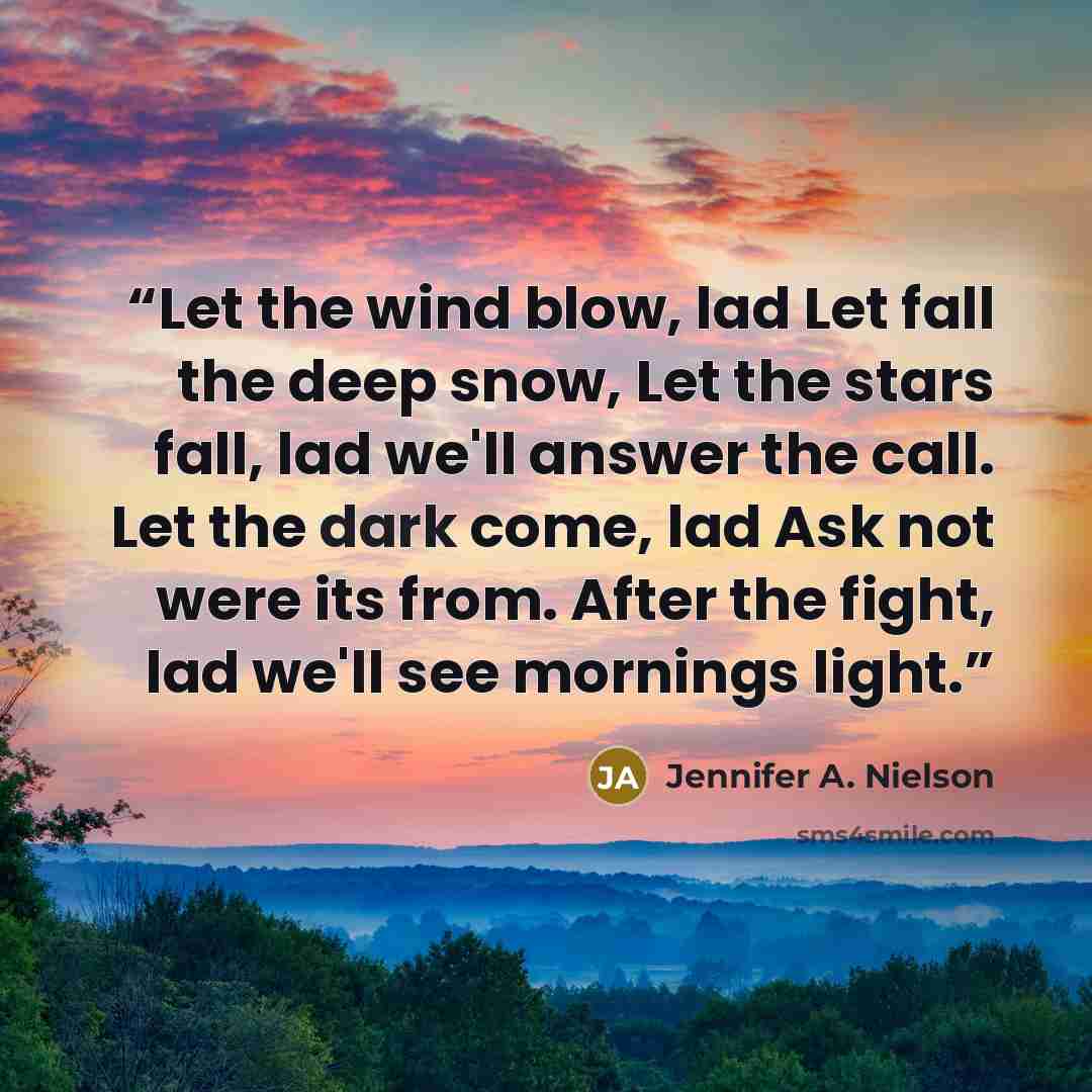 “Let the wind blow, lad Let fall the deep snow, Let the stars fall, lad we'll answer the call. Let the dark come, lad Ask not were its from. After the fight, lad we'll see mornings light.” quote by Jennifer A. Nielson