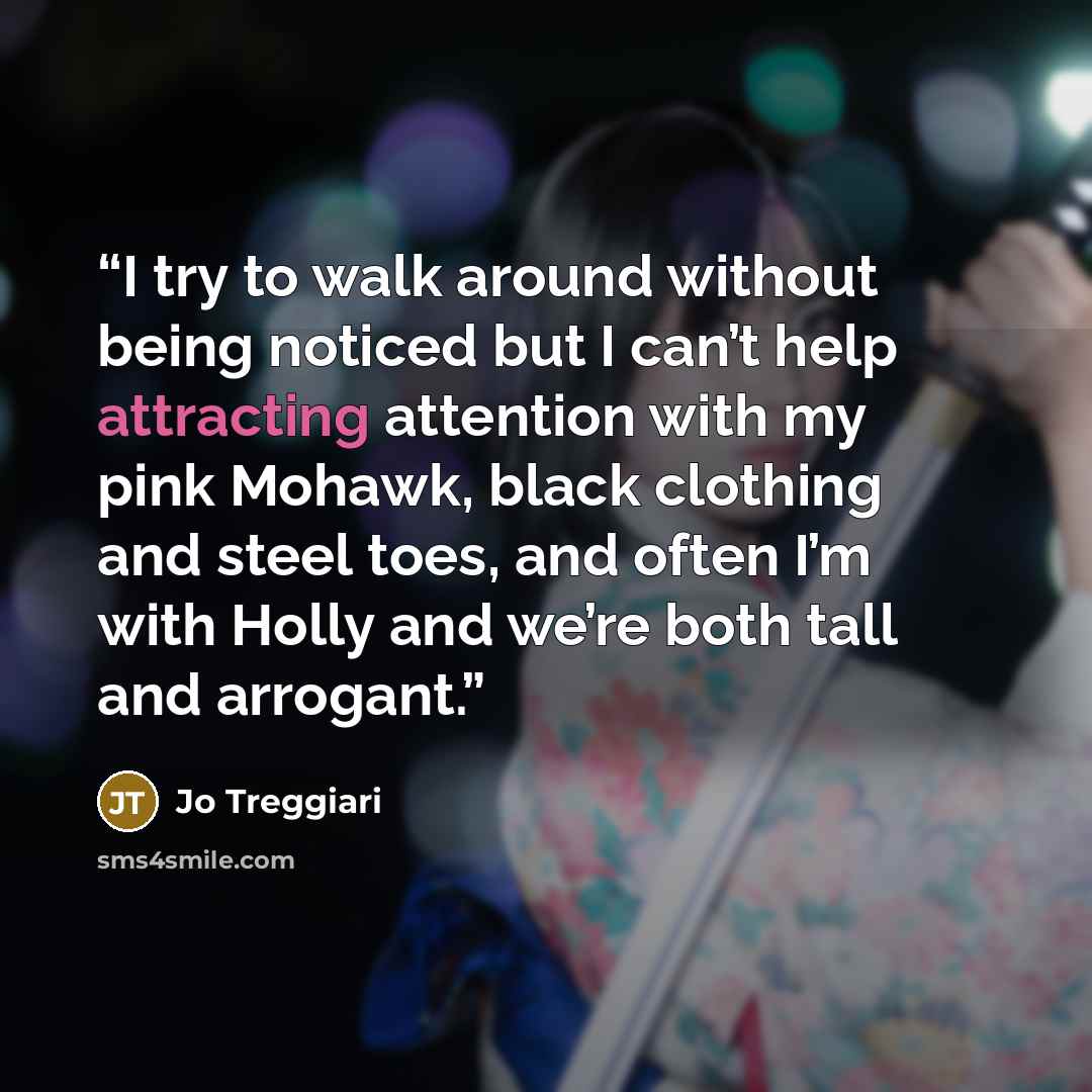 “I try to walk around without being noticed but I can’t help attracting attention with my pink Mohawk, black clothing and steel toes, and often I’m with Holly and we’re both tall and arrogant.” quote by Jo Treggiari