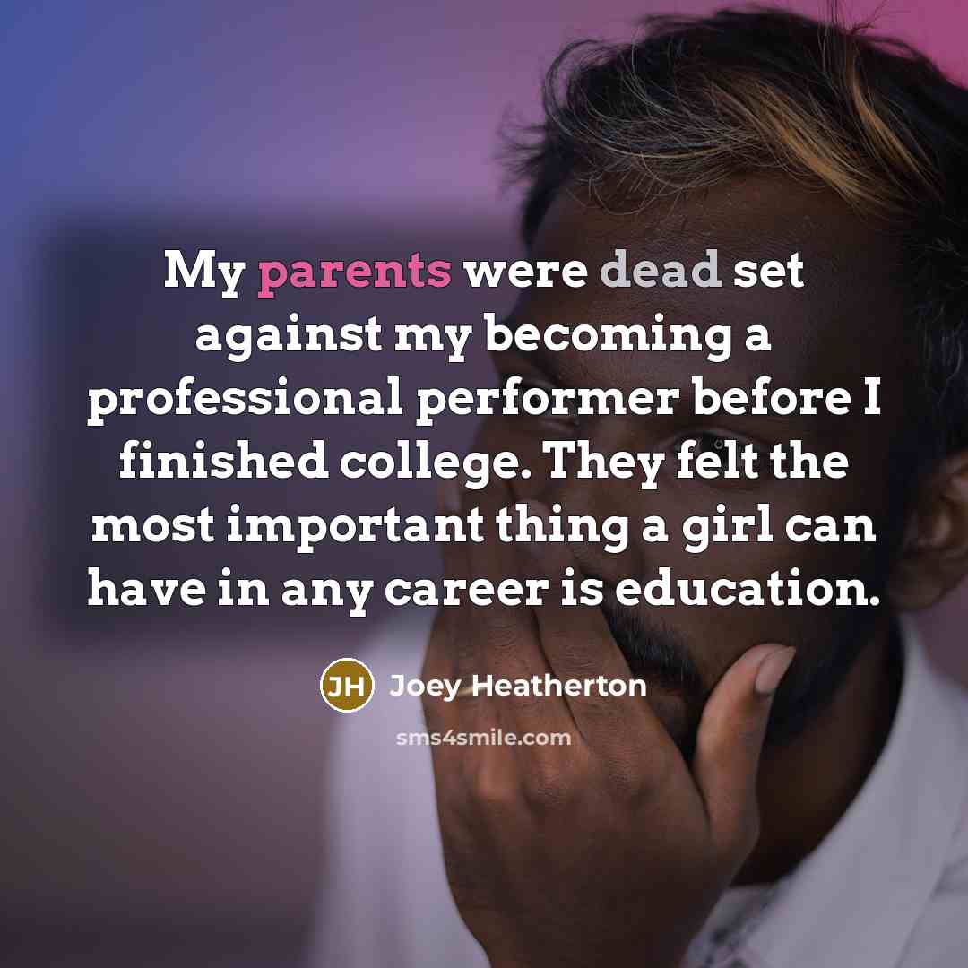 “My parents were dead set against my becoming a professional performer before I finished college. They felt the most important thing a girl can have in any career is education.” quote by Joey Heatherton