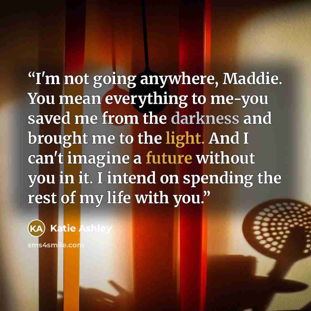“I'm not going anywhere, Maddie. You mean everything to me-you saved me from the darkness and brought me to the light. And I can't imagine a future without you in it. I intend on spending the rest of my life with you.” quote by Katie Ashley