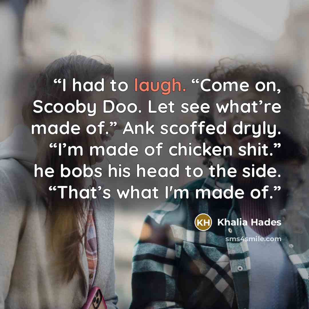 “I had to laugh. “Come on, Scooby Doo. Let see what’re made of.” Ank scoffed dryly. “I’m made of chicken shit.” he bobs his head to the side. “That’s what I'm made of.” quote by Khalia Hades