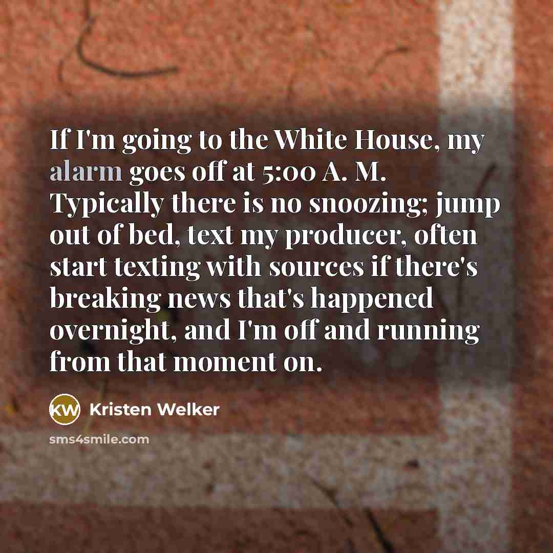 “If I'm going to the White House, my alarm goes off at 5:00 A. M. Typically there is no snoozing; jump out of bed, text my producer, often start texting with sources if there's breaking news that's happened overnight, and I'm off and running from that moment on.” quote by Kristen Welker
