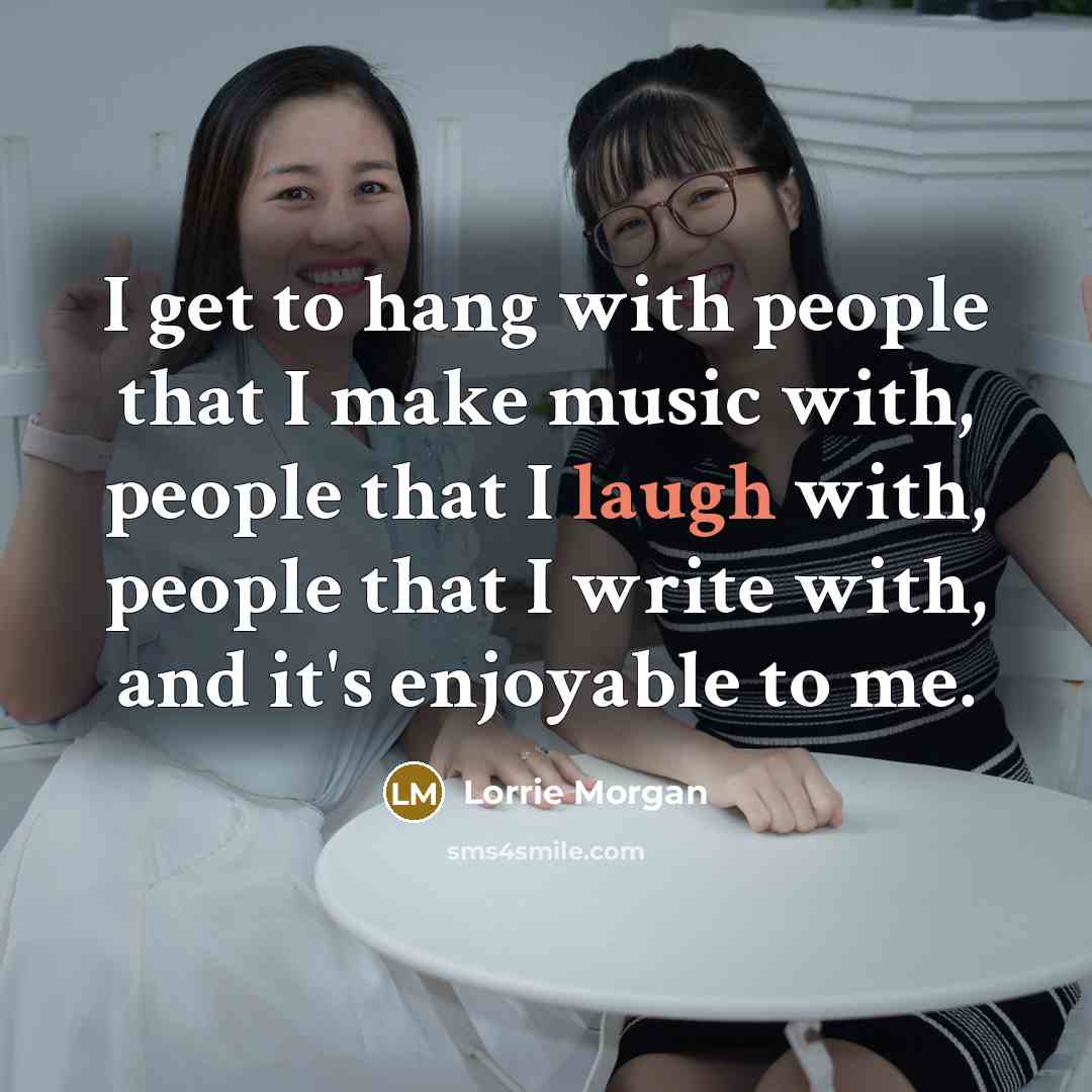 “I get to hang with people that I make music with, people that I laugh with, people that I write with, and it's enjoyable to me.” quote by Lorrie Morgan
