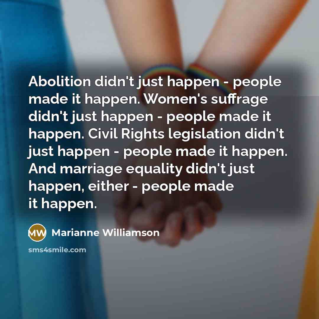 “Abolition didn't just happen - people made it happen. Women's suffrage didn't just happen - people made it happen. Civil Rights legislation didn't just happen - people made it happen. And marriage equality didn't just happen, either - people made it happen.” quote by Marianne Williamson